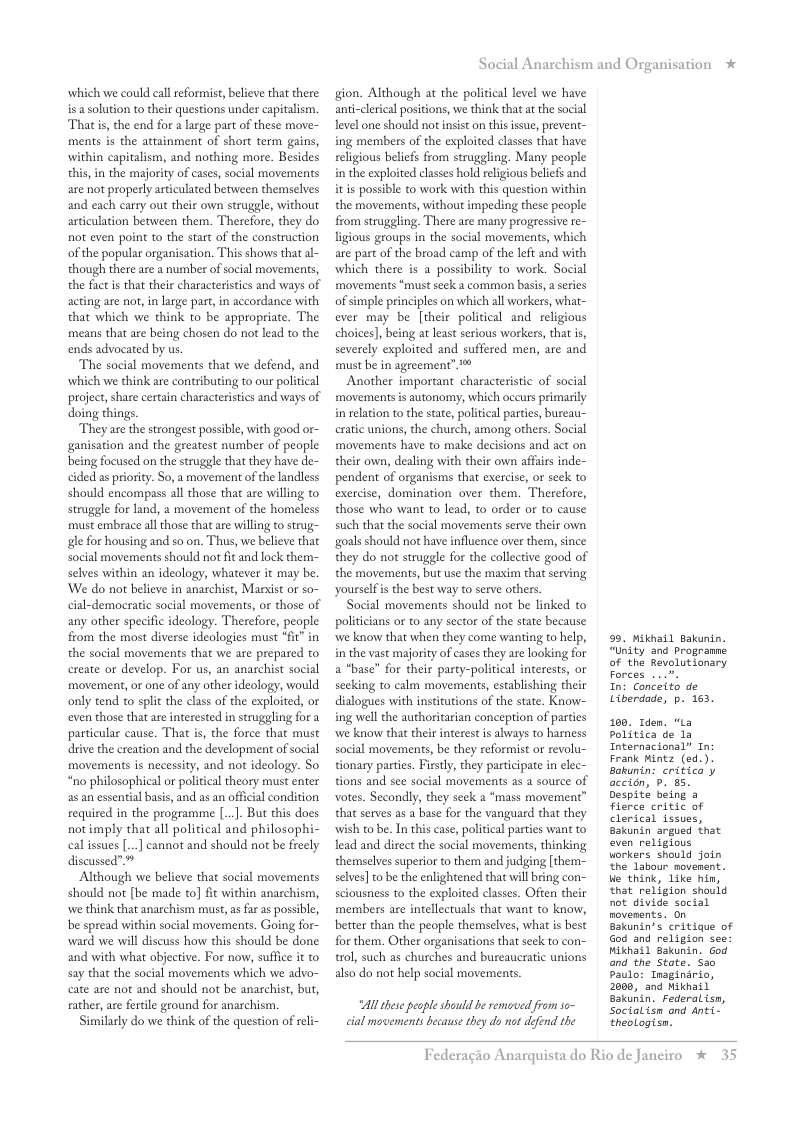 which we could call reformist, believe that there is a solution to their questions under capitalism. Thatis, the end for a large part of these move- ments is the attainment of short term gains, within capitalism, and nothing more. Besides this, in the majority of cases, social movements are not properly artculated between themselves and each carry out their own struggle, without articulation between them. Therefore, they do not even point to the start of the construction of the popular organisation. This shows that al- though there are a number of social movements, the fact s that theis characteristics and ways of acting are not, in large part,in accordance with that which we think to be appropriate. The means that are being chosen do not lead to the ends advocated by us  The social movements that we defend, and which we think are contributing to our political project,share certain characteristics and ways of doing things.  They are the strongest possible, with good or- ganisation and the greatest number of people being focused on the struggle that they have de- cided as priority. So, a movement of the landless should encompass all those that are willing to struggle for land, a movement of the homeless must embrace all those that are willing to strug- gle for housing and so on. Thus, we believe that social movements should not fit and lock them- selves within an ideology, whatever it may be. We do not believe in anarchist, Maist or so- cial-democratic social movements, or those of any other specific ideology. Therefore, people from the most diverse ideologies must “fit”in the social movements that we are prepared to create or develop. For us, an anarchist social movement, or one of any other ideology, would only tend to split the class of the exploited, or even those that are interested in struggling for a particular cause. That is, the force that must drive the creation and the development o social movements is necessity, and not ideology. So “no philosophical or political theory must enter a5 an essential basis, and as an offical condition required in the programme [..]. But this docs not imply that all political and philosophi- cal issues [..] cannot and should not be freely discussed” ™  Although we believe that social movements should not [be made to] fit within anarchism, we think that anarchism must, s far as possible, be spread within social movements. Going for- ward we wil discuss how this should be done and with what abjective. For now, suffice it to say that the social movements which we advo- cate are not and should not be anarchist, but, rather, are fertile ground for anarchism  Similarly do we think of the question of reli-  Social Anarchism and Organisation  gion. Although at the political level we have anti-clerical positions, we think that at the social level one should not insist on this issue, prevent- ing members of the exploited classes that have eligious beliefs from struggling. Many people in the exploited classes hold relgious beliefs and itis possible to work with this question within the movements, without impeding these people from struggling. There are many progressive re- ligious groups in the social movements, which are part of the broad camp of the left and with which there is a possibilty to work. Social movements “must seek a common basis,  series of simple principles on which all workers, what- ever may be [their political and religious choices], being at least serious workers, that s, severely exploited and suffered men, are and must be in agreement”  Another important characteristic of social movements is autonomy, which occurs primarily i relation to the state, political partis, bureau- cratic unions, the church, among others. Social movements have to make decisions and act on their own, dealing with their own afairs inde- pendent of organisms that exercise, or seck to exercise, domination over them. Therefore, those who want to lead, to order or to cause such that the social movements serve their own goals should not have influence over the, since they do not struggle for the collective good of the movements, but use the maxim that serving yourself s the best way to serve others  Social movements should not be linked to politicians or to any sector of the state because we know that when they come wanting to help, i the vast majority of cases they are looking for a *base” for their party-political interests, or secking to calm movements, establishing their dialogues with institutions of the state. Know- ing well the authoritarian conception of parties we know that their interest is always to harness social movements, be they reformist or revolu- tionary parties. Firstly, they participate in elec- tions and see social movements as a source of votes. Secondly, they seck a “mass movement” that serves as a base for the vanguard that they wish to be. In this case, political parties wan to lead and direct the social movements, thinking themselves superior to them and judging [them- selves] to be the enlightened that will bring con- sciousness to the exploited classes. Often their members are intellectuals that want to know, better than the people themselves, what is best for them. Other organisations that seek to con- trol, such as churches and bureaucratic unions also do not help social movements.  Al these people should be removed from so- cial movements because they do not defond the  99. Mikhail Bakunin.  “Unity and progranne of the Revolutionary  Forces ...". In: Conceito de  Liberdade, p. 163.  100, 1dem. “La Politica de 12 Internacional” In: Frank Mintz (ed.). Bakunin: critica y accion, P. 85. Despite being a Fierce critic of Clerical issves, Bakunin argued that even religious workers should join  the Labour movenant.  ue think, Like hin,  that religion should  not divide social novements. On  Bakunin’s critique of God and religion see: Wikhail Bakunin. God  and the Stote. Sa0 Paulo: Tnaginirio, 2080, and Mikhail  Bakunin. Federal isn,  Socialisn and Anti- theologisn.  Federagio A  rquista do Rio de Janciro % 